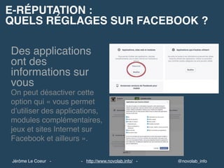 E-RÉPUTATION :
QUELS RÉGLAGES SUR FACEBOOK ?
@novolab_info- http://www.novolab.info/ -Jérôme Le Coeur -
Des applications
ont des
informations sur
vous
On peut désactiver cette
option qui « vous permet
d’utiliser des applications,
modules complémentaires,
jeux et sites Internet sur
Facebook et ailleurs ».
 