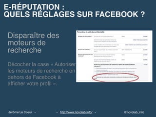 E-RÉPUTATION :
QUELS RÉGLAGES SUR FACEBOOK ?
@novolab_info- http://www.novolab.info/ -Jérôme Le Coeur -
Disparaître des
moteurs de
recherche
Décocher la case « Autoriser
les moteurs de recherche en
dehors de Facebook à
afﬁcher votre proﬁl ».
 
