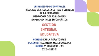 UNIVERSIDAD DE GUAYAQUIL
FACULTAD DE FILOSOFÍA LETRAS Y CIENCIAS
DE LA EDUCACIÓN
PEDAGOGÍA DE LAS CIENCIAS
EXPERIMENTALES INFORMÁTICA


GESTIÓN
INTEGRAL
EDUCATIVA


NOMBRE: KARLA PEÑA TORRES
DOCENTE: MSC. DIGNA MEJIA CAGUANA
CURSO: 5º SEMESTRE – A3
2022 – 2023 CI
 