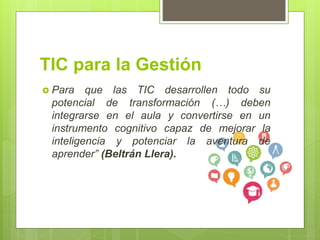 TIC para la Gestión
Para que las TIC desarrollen todo su
potencial de transformación (…) deben
integrarse en el aula y convertirse en un
instrumento cognitivo capaz de mejorar la
inteligencia y potenciar la aventura de
aprender” (Beltrán Llera).