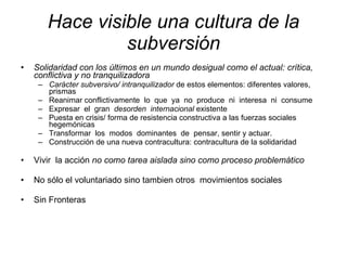 Hace visible una cultura de la subversión Solidaridad con los últimos en un mundo desigual como el actual:   crítica, conflictiva y no tranquilizadora Carácter subversivo/ intranquilizador  de estos elementos: diferentes valores, prismas Reanimar conflictivamente  lo  que  ya  no  produce  ni  interesa  ni  consume Expresar  el  gran  desorden  internacional  existente Puesta en crisis/ forma de resistencia constructiva a las fuerzas sociales hegemónicas Transformar  los  modos  dominantes  de  pensar, sentir y actuar. Construcción de una nueva contracultura: contracultura de la solidaridad Vivir  la acción  no como tarea aislada sino como proceso problemático No sólo el voluntariado sino tambien otros  movimientos sociales Sin Fronteras 