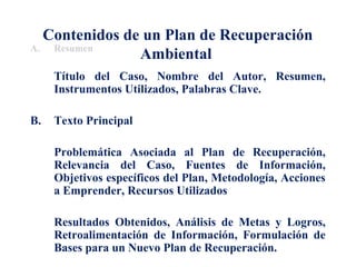 Contenidos de un Plan de Recuperación 
A. Resumen Ambiental 
Título del Caso, Nombre del Autor, Resumen, 
Instrumentos Utilizados, Palabras Clave. 
B. Texto Principal 
Problemática Asociada al Plan de Recuperación, 
Relevancia del Caso, Fuentes de Información, 
Objetivos específicos del Plan, Metodología, Acciones 
a Emprender, Recursos Utilizados 
Resultados Obtenidos, Análisis de Metas y Logros, 
Retroalimentación de Información, Formulación de 
Bases para un Nuevo Plan de Recuperación. 
 
