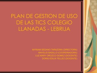 PLAN DE GESTION DE USO DE LAS TICS COLEGIO LLANADAS - LEBRIJA MYRIAM SEDANO TARAZONA (DIRECTORA) MAYELID BADILLO (COORDINADORA) LUZ MARY OROZCO GOMEZ (DOCENTE) DORIS EDILIA TELLEZ (DOCENTE) 
