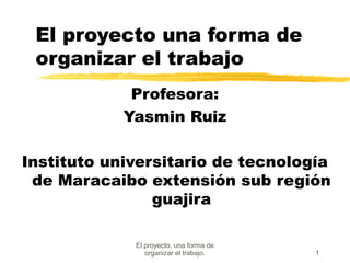 El proyecto, una forma de
organizar el trabajo. 1
El proyecto una forma de
organizar el trabajo
Profesora:
Yasmin Ruiz
Instituto universitario de tecnología
de Maracaibo extensión sub región
guajira
 