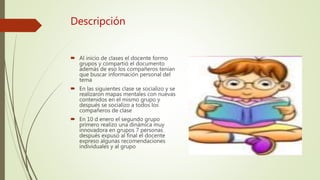Descripción
Al inicio de clases el docente formo
grupos y compartió el documento
además de eso los compañeros tenían
que buscar información personal del
tema
En las siguientes clase se socializo y se
realizaron mapas mentales con nuevas
contenidos en el mismo grupo y
después se socializo a todos los
compañeros de clase
En 10 d enero el segundo grupo
primero realizo una dinámica muy
innovadora en grupos 7 personas
después expuso al final el docente
expreso algunas recomendaciones
individuales y al grupo