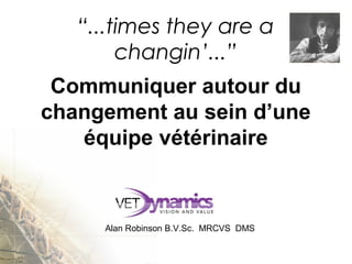  
Communiquer autour du
changement au sein d’une
équipe vétérinaire
Alan Robinson B.V.Sc.  MRCVS  DMS
“...times they are a
changin’...”
 