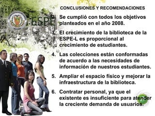 CONCLUSIONES Y RECOMENDACIONES Se cumplió con todos los objetivos planteados en el año 2008. El crecimiento de la biblioteca de la ESPE-L es proporcional al crecimiento de estudiantes. Las colecciones están conformadas de acuerdo a las necesidades de información de nuestros estudiantes. Ampliar el espacio físico y mejorar la infraestructura de la biblioteca. Contratar personal, ya que el existente es insuficiente para atender la creciente demanda de usuarios. 