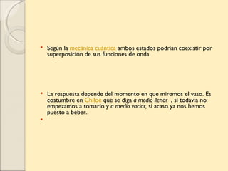    Según la mecánica cuántica ambos estados podrían coexistir por
    superposición de sus funciones de onda




   La respuesta depende del momento en que miremos el vaso. Es
    costumbre en Chiloé que se diga a medio llenar , si todavía no
    empezamos a tomarlo y a medio vaciar, si acaso ya nos hemos
    puesto a beber.

 