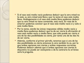  Si el vaso está medio vacío podemos deducir que la otra mitad no
  lo está, su otra mitad está llena y por lo tanto el vaso está medio
  lleno. Análogamente si el vaso está medio lleno podemos deducir
  que su otra mitad no tiene contenido, está vacía. En vista de lo
  anterior podemos concluir que el vaso está medio vacío si y solo si
  está medio lleno.
 Por lo tanto, siendo las únicas respuestas válidas medio vacío y
  medio lleno podemos deducir que ha de ser cierta la afirmación el
  vaso está medio vacío o medio lleno, que sólo puede ser cierta si
  una de las dos posibilidades es cierta, por tanto una de las dos ha
  de ser cierta.
 Además, conforme al primer párrafo, tenemos que si una de las
  dos posibilidades es cierta entonces la otra también lo es, por lo
  que ambas opciones son ciertas y ambas respuestas correctas.
  Podemos deducir además que si ambas opciones son ciertas la
  disyuntiva no puede ser excluyente o de lo contrario lo erróneo
  sería la pregunta.
 