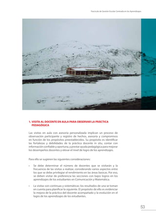Fascículo de Gestión Escolar Centrada en los Aprendizajes
53
1.	VISITA AL DOCENTE EN AULA PARA OBSERVAR LA PRÁCTICA 		
	PEDAGÓGICA
Las visitas en aula con asesoría personalizada implican un proceso de
observación participante y registro de hechos, asesoría y compromisos
en función de los propósitos preestablecidos. Su propósito es identificar
las fortalezas y debilidades de la práctica docente in situ, contar con
información confiable y oportuna, y prestar ayuda pedagógica para mejorar
los desempeños docentes y elevar el nivel de logro de los aprendizajes.
Para ello se sugieren las siguientes consideraciones:
•	 Se debe determinar el número de docentes que se visitarán y la
frecuencia de las visitas a realizar, considerando varios aspectos entre
los que se debe privilegiar el rendimiento en las áreas basicas. Por eso,
se deben visitar de preferencia las secciones con bajos logros en los
aprendizajes de los estudiantes en Comunicación y Matemática.
•	 La visitas son continuas y sistemáticas: los resultados de una se toman
en cuenta para planificar la siguiente. El propósito de ello es evidenciar
la mejora de la práctica del docente acompañado y la evolución en el
logro de los aprendizajes de los estudiantes.
 