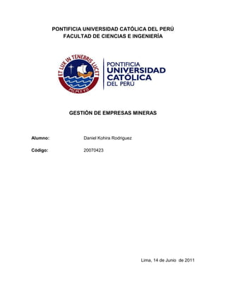 PONTIFICIA UNIVERSIDAD CATÓLICA DEL PERÚ<br />FACULTAD DE CIENCIAS E INGENIERÍA<br />GESTIÓN DE EMPRESAS MINERAS<br />Alumno:Daniel Kohira Rodriguez<br />Código:20070423<br />Lima, 14 de Junio  de 2011<br />El presidente electo Ollanta Humala durante su candidatura propuso el impuesto a la sobreganancia minera y la nacionalización de las empresas extranjera. Esto puede y causó un efecto de incertidumbre en la economía nacional y muchas empresas extranjeras pensaban en retirarse del mercado nacional. En caso aplique estas propuestas durante su gobierno las empresas afectadas por esto deben de tener un plan estratégico para poder sobrellevar estos cambios. Asumiendo el cargo de la alta gerencia propongo las siguientes medidas de contingencia.<br />Reducir las utilidades, ya que los impuestos aumentarían sustancialmente y ésta reducción de las utilidades sería para pagar menos tributos. Una forma de reducirlas sería la reinversión en la empresa en temas de responsabilidad social, exploraciones de yacimientos e incremento de reservas minerales y desarrollo de investigación y tecnología.<br />En el caso de ser una empresa nacional se tendría que mantener buenas relaciones con el Estado. Con esto se podría negociar una posible adsorción de las empresas extranjeras nacionalizadas para poder operarlas.  Evaluar una asociación con otras empresas nacionales<br />En caso se tenga acciones en empresas extranjeras, venderlas ya que el valor de estas caería. Si deja de ser rentable operar en el país se puede incursionar en el extranjero con nuevos proyectos. <br />También se espera una subida del dólar por lo que sería conveniente pagar todas las deudas en dólares o refinanciarlas a soles y pagar siempre que se pueda por adelantado.<br />