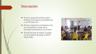 Descripción
El tercer grupo dio el tema sobre
enfoque curricular por competencias
y una introducción
Primero realizaron una dinámica con
los compañeros y luego de la
actividad continuamos con el tema
Al final de clase se realizo un juego
con tres globos de juego se llamo
tingo tango