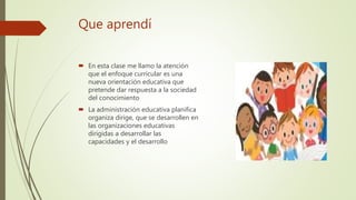 Que aprendí
En esta clase me llamo la atención
que el enfoque curricular es una
nueva orientación educativa que
pretende dar respuesta a la sociedad
del conocimiento
La administración educativa planifica
organiza dirige, que se desarrollen en
las organizaciones educativas
dirigidas a desarrollar las
capacidades y el desarrollo
