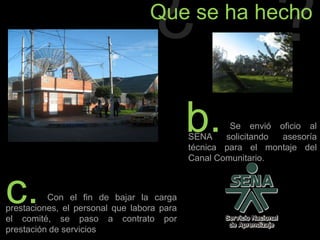 ¿?Que se ha hechob.                 Se envió oficio al SENA solicitando asesoría técnica para el montaje del Canal Comunitario.c.                 Con el fin de bajar la carga prestaciones, el personal que labora para el comité, se paso a contrato por prestación de servicios