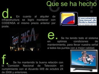 ¿?Que se ha hechod.                   En cuanto al alquiler de infraestructura se logro mantener con CODENSA el mismo precio anterior por poste.e.                  Se ha tenido todo el sistema en optimas condiciones de mantenimiento, para llevar nuestra señal a todos los puntos con a mejor calidad.f.               Se ha mantenido la buena relación con la Comisión Nacional de Televisión en cumplimiento con el Acuerdo 009 de octubre 24 de 2006 y anteriores.