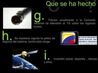 ¿?Que se ha hechog.                   Tributar anualmente a la Comisión nacional de televisión el 1% sobre los ingresos brutos.h.                Se mantiene vigente la póliza de seguros del sistema, contra todo riesgoi.             Inversión social, deportes , danzas y otros.