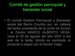 Comité de gestión parroquial y bienestar socialEl comité Gestión Parroquial y Bienestar social del Barrio Country sur, en cabeza del señor presidente de la Junta de Acción , el Doctor MARCO ALBERTO VEGA, nace el 25 de agosto del año 2007 a las seis de la tarde, donde es aprobado el proyecto a seguir por el Doctor Vega.