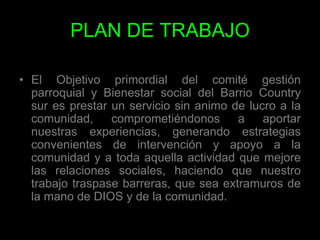 PLAN DE TRABAJOEl Objetivo primordial del comité gestión parroquial y Bienestar social del Barrio Country sur es prestar un servicio sin animo de lucro a la comunidad, comprometiéndonos a aportar nuestras experiencias, generando estrategias convenientes de intervención y apoyo a la comunidad y a toda aquella actividad que mejore las relaciones sociales, haciendo que nuestro trabajo traspase barreras, que sea extramuros de la mano de DIOS y de la comunidad. 