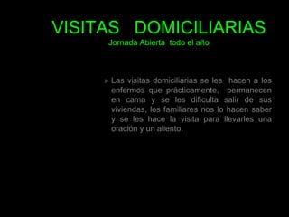 VISITAS   DOMICILIARIASJornada Abierta  todo el añoLas visitas domiciliarias se les  hacen a los enfermos que prácticamente,  permanecen  en cama y se les dificulta salir de sus viviendas, los familiares nos lo hacen saber y se les hace la visita para llevarles una oración y un aliento. 