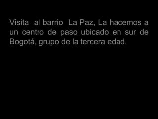 Visita  al barrio  La Paz, La hacemos a un centro de paso ubicado en sur de Bogotá, grupo de la tercera edad.