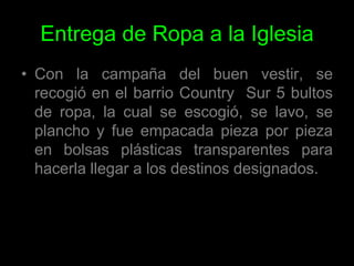 Entrega de Ropa a la IglesiaCon la campaña del buen vestir, se recogió en el barrio Country  Sur 5 bultos de ropa, la cual se escogió, se lavo, se plancho y fue empacada pieza por pieza en bolsas plásticas transparentes para hacerla llegar a los destinos designados.
