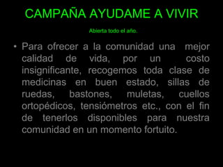 CAMPAÑA AYUDAME A VIVIRAbierta todo el año. Para ofrecer a la comunidad una  mejor calidad de vida, por un  costo insignificante, recogemos toda clase de medicinas en buen estado, sillas de ruedas, bastones, muletas, cuellos ortopédicos, tensiómetros etc., con el fin de tenerlos disponibles para nuestra comunidad en un momento fortuito. 