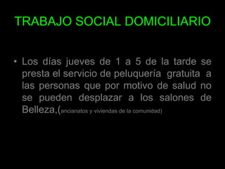 TRABAJO SOCIAL DOMICILIARIOLos días jueves de 1 a 5 de la tarde se presta el servicio de peluquería  gratuita  a las personas que por motivo de salud no se pueden desplazar a los salones de Belleza,(ancianatos y viviendas de la comunidad) 