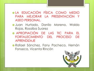  LA  EDUCACIÓN FÍSICA COMO MEDIO
  PARA MEJORAR LA PRESENTACIÓN Y
  ASEO PERSONAL.
 Juan Hurtado, Danilo Moreno, Waldo
  Rojas, Rosalba Suarez
 APROPIACIÓN DE LAS TIC PARA EL
  FORTALECIMIENTO DEL PROCESO DE
  APRENDIZAJE
 Rafael Sánchez, Fany Pacheco, Hernán
  Fonseca, Vicenta Rincón
 