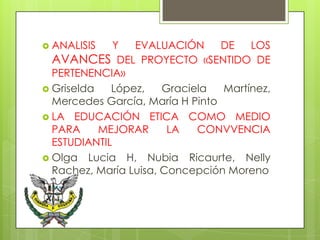  ANALISIS    Y  EVALUACIÓN      DE   LOS
  AVANCES DEL PROYECTO «SENTIDO DE
  PERTENENCIA»
 Griselda   López,    Graciela  Martínez,
  Mercedes García, María H Pinto
 LA EDUCACIÓN ETICA COMO MEDIO
  PARA     MEJORAR      LA   CONVVENCIA
  ESTUDIANTIL
 Olga Lucia H, Nubia Ricaurte, Nelly
  Rachez, María Luisa, Concepción Moreno
 