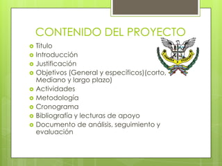 CONTENIDO DEL PROYECTO
   Titulo
   Introducción
   Justificación
   Objetivos (General y específicos)(corto,
    Mediano y largo plazo)
   Actividades
   Metodología
   Cronograma
   Bibliografía y lecturas de apoyo
   Documento de análisis, seguimiento y
    evaluación
 