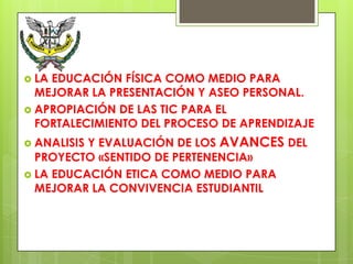  LAEDUCACIÓN FÍSICA COMO MEDIO PARA
  MEJORAR LA PRESENTACIÓN Y ASEO PERSONAL.
 APROPIACIÓN DE LAS TIC PARA EL
  FORTALECIMIENTO DEL PROCESO DE APRENDIZAJE
 ANALISISY EVALUACIÓN DE LOS AVANCES DEL
  PROYECTO «SENTIDO DE PERTENENCIA»
 LA EDUCACIÓN ETICA COMO MEDIO PARA
  MEJORAR LA CONVIVENCIA ESTUDIANTIL
 