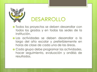 DESARROLLO
   Todos los proyectos se deben desarrollar con
    todos los grados y en todas las sedes de la
    institución.
   Las actividades se deben desarrollar a lo
    largo del año escolar y preferiblemente en
    horas de clase de cada una de las áreas.
   Cada grupo debe programar las actividades,
    hacer seguimiento, evaluación y análisis de
    resultados.
 