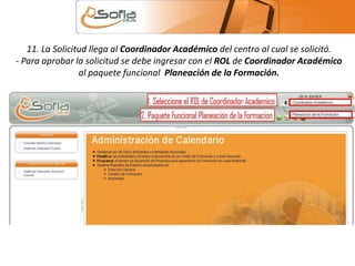 11. La Solicitud llega al Coordinador Académico del centro al cual se solicitó. 
- Para aprobar la solicitud se debe ingresar con el ROL de Coordinador Académico 
al paquete funcional Planeación de la Formación. 
 