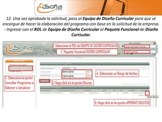 12. Una vez aprobada la solicitud, pasa al Equipo de Diseño Curricular para que se 
encargue de hacer la elaboración del programa con base en la solicitud de la empresa. 
- Ingresar con el ROL de Equipo de Diseño Curricular al Paquete Funcional de Diseño 
Curricular. 
 
