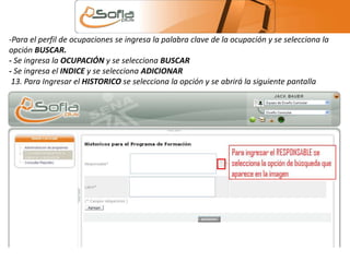 -Para el perfil de ocupaciones se ingresa la palabra clave de la ocupación y se selecciona la 
opción BUSCAR. 
- Se ingresa la OCUPACIÓN y se selecciona BUSCAR 
- Se ingresa el INDICE y se selecciona ADICIONAR 
13. Para Ingresar el HISTORICO se selecciona la opción y se abrirá la siguiente pantalla 
 