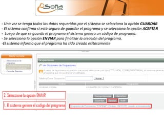- Una vez se tenga todos los datos requeridos por el sistema se selecciona la opción GUARDAR 
- El sistema confirma si está seguro de guardar el programa y se selecciona la opción ACEPTAR 
- Luego de que se guarda el programa el sistema genera un código de programa. 
- Se selecciona la opción ENVIAR para finalizar la creación del programa. 
-El sistema informa que el programa ha sido creado exitosamente 
 