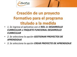 • 1. Se ingresa al aplicativo con el ROL de DESARROLLO 
CURRICULAR al PAQUETE FUNCIONAL DESARROLLO 
CURRICULAR 
• 2. Se selecciona la opción GESTIONAR PROYECTOS DE 
APRENDIZAJE 
• 3. Se selecciona la opción CREAR PROYECTO DE APRENDIZAJE 
 