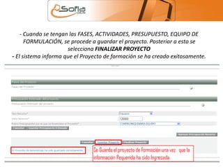 - Cuando se tengan las FASES, ACTIVIDADES, PRESUPUESTO, EQUIPO DE 
FORMULACIÓN, se procede a guardar el proyecto. Posterior a esto se 
selecciona FINALIZAR PROYECTO 
- El sistema informa que el Proyecto de formación se ha creado exitosamente. 
 