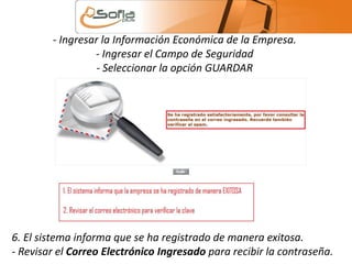 - Ingresar la Información Económica de la Empresa. 
- Ingresar el Campo de Seguridad 
- Seleccionar la opción GUARDAR 
6. El sistema informa que se ha registrado de manera exitosa. 
- Revisar el Correo Electrónico Ingresado para recibir la contraseña. 
 