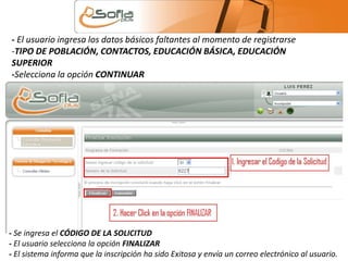 - El usuario ingresa los datos básicos faltantes al momento de registrarse 
-TIPO DE POBLACIÓN, CONTACTOS, EDUCACIÓN BÁSICA, EDUCACIÓN 
SUPERIOR 
-Selecciona la opción CONTINUAR 
- Se ingresa el CÓDIGO DE LA SOLICITUD 
- El usuario selecciona la opción FINALIZAR 
- El sistema informa que la inscripción ha sido Exitosa y envía un correo electrónico al usuario. 
