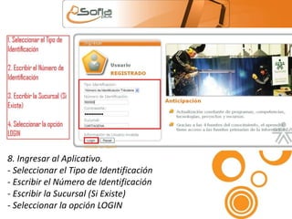 8. Ingresar al Aplicativo. 
- Seleccionar el Tipo de Identificación 
- Escribir el Número de Identificación 
- Escribir la Sucursal (Si Existe) 
- Seleccionar la opción LOGIN 
 