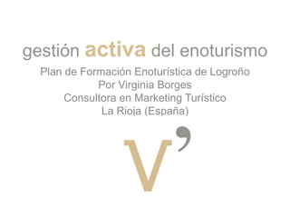 gestión activa del enoturismo Plan de Formación Enoturística de Logroño Por Virginia Borges Consultora en Marketing Turístico La Rioja (España) 