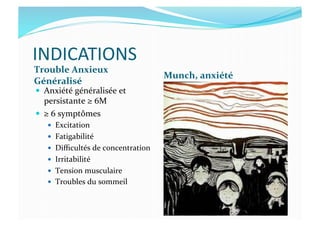 INDICATIONS	
  
Trouble	
  Anxieux	
  
Généralisé	
  
Munch,	
  anxiété	
  
  Anxiété	
  généralisée	
  et	
  
persistante	
  ≥	
  6M	
  
  ≥	
  6	
  symptômes	
  
  Excitation	
  
  Fatigabilité	
  
  Diﬃcultés	
  de	
  concentration	
  
  Irritabilité	
  
  Tension	
  musculaire	
  
  Troubles	
  du	
  sommeil	
  
 