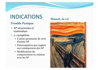 INDICATIONS	
  
Trouble	
  Panique	
  
Munch,	
  le	
  cri	
  
  AP	
  récurrentes	
  et	
  
inattendues	
  
  ≥	
  1	
  symptôme	
  
  Crainte	
  persistante	
  de	
  vivre	
  
d’autres	
  AP	
  
  Préoccupations	
  par	
  rapport	
  
aux	
  conséquences	
  des	
  AP	
  
  Modiﬁcations	
  du	
  
comportement	
  en	
  relation	
  
avec	
  les	
  AP	
  
 
