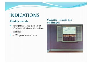 INDICATIONS	
  
Phobie	
  sociale	
  
Magritte,	
  le	
  mois	
  des	
  
vendanges	
  
  Peur	
  persistante	
  et	
  intense	
  
d’une	
  ou	
  plusieurs	
  situations	
  
sociales	
  
  ≥	
  6M	
  pour	
  les	
  <	
  18	
  ans	
  
 