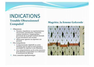 INDICATIONS	
  
Trouble	
  Obsessionnel	
  
Compulsif	
  
Magritte,	
  la	
  femme	
  Golcende	
  
  Obsessions	
  
  Pensées,	
  impulsions	
  ou	
  représentations	
  
récurrentes,	
  persistantes,	
  ressenties	
  
comme	
  intrusives,	
  inappropriées,	
  
provenant	
  de	
  sa	
  propre	
  activité	
  mentale	
  
et	
  qui	
  entraînent	
  une	
  anxiété	
  
  eﬀorts	
  pour	
  ignorer	
  ou	
  réprimer	
  ces	
  
pensées	
  
  Ou	
  compulsions	
  
  Comportements	
  répétitifs	
  ou	
  actes	
  
mentaux	
  que	
  le	
  sujet	
  se	
  sent	
  poussé	
  à	
  
accomplir	
  en	
  réponse	
  à	
  une	
  obsession	
  
  Les	
  comportements	
  ou	
  les	
  actes	
  mentaux	
  
sont	
  destinés	
  à	
  neutraliser	
  ou	
  à	
  diminuer	
  
le	
  sentiment	
  de	
  détresse	
  	
  
  Avec	
  caractère	
  égodystonique	
  
 