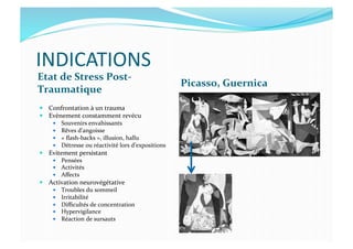INDICATIONS	
  
Etat	
  de	
  Stress	
  Post-­‐
Traumatique	
  
Picasso,	
  Guernica	
  
  Confrontation	
  à	
  un	
  trauma	
  
  Evènement	
  constamment	
  revécu	
  
  Souvenirs	
  envahissants	
  
  Rêves	
  d’angoisse	
  
  «	
  ﬂash-­‐backs	
  »,	
  illusion,	
  hallu	
  
  Détresse	
  ou	
  réactivité	
  lors	
  d’expositions	
  
  Evitement	
  persistant	
  
  Pensées	
  
  Activités	
  
  Aﬀects	
  
  Activation	
  neurovégétative	
  
  Troubles	
  du	
  sommeil	
  
  Irritabilité	
  
  Diﬃcultés	
  de	
  concentration	
  
  Hypervigilance	
  
  Réaction	
  de	
  sursauts	
  
 