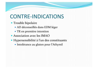 CONTRE-­‐INDICATIONS	
  
  Trouble	
  bipolaire	
  
  AD	
  déconseillés	
  dans	
  EDM	
  léger	
  
  TR	
  en	
  première	
  intention	
  
  Association	
  avec	
  les	
  IMAO	
  
  Hypersensibilité	
  à	
  l’un	
  des	
  constituants	
  
  Intolérance	
  au	
  gluten	
  pour	
  l’Athymil	
  
 