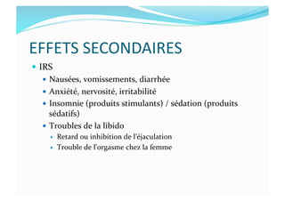 EFFETS	
  SECONDAIRES	
  
  IRS	
  
  Nausées,	
  vomissements,	
  diarrhée	
  
  Anxiété,	
  nervosité,	
  irritabilité	
  	
  
  Insomnie	
  (produits	
  stimulants)	
  /	
  sédation	
  (produits	
  
sédatifs)	
  
  Troubles	
  de	
  la	
  libido	
  	
  
  Retard	
  ou	
  inhibition	
  de	
  l’éjaculation	
  
  Trouble	
  de	
  l’orgasme	
  chez	
  la	
  femme	
  
 