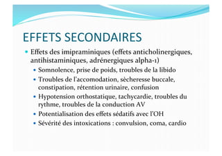 EFFETS	
  SECONDAIRES	
  
  Eﬀets	
  des	
  imipraminiques	
  (eﬀets	
  anticholinergiques,	
  
antihistaminiques,	
  adrénergiques	
  alpha-­‐1)	
  
  Somnolence,	
  prise	
  de	
  poids,	
  troubles	
  de	
  la	
  libido	
  
  Troubles	
  de	
  l’accomodation,	
  sècheresse	
  buccale,	
  
constipation,	
  rétention	
  urinaire,	
  confusion	
  
  Hypotension	
  orthostatique,	
  tachycardie,	
  troubles	
  du	
  
rythme,	
  troubles	
  de	
  la	
  conduction	
  AV	
  
  Potentialisation	
  des	
  eﬀets	
  sédatifs	
  avec	
  l’OH	
  
  Sévérité	
  des	
  intoxications	
  :	
  convulsion,	
  coma,	
  cardio	
  
 